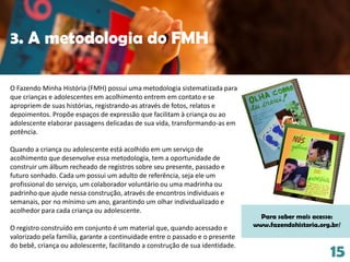 3. A metodologia do FMH
15
O Fazendo Minha História (FMH) possui uma metodologia sistematizada para
que crianças e adolescentes em acolhimento entrem em contato e se
apropriem de suas histórias, registrando-as através de fotos, relatos e
depoimentos. Propõe espaços de expressão que facilitam à criança ou ao
adolescente elaborar passagens delicadas de sua vida, transformando-as em
potência.
Quando a criança ou adolescente está acolhido em um serviço de
acolhimento que desenvolve essa metodologia, tem a oportunidade de
construir um álbum recheado de registros sobre seu presente, passado e
futuro sonhado. Cada um possui um adulto de referência, seja ele um
profissional do serviço, um colaborador voluntário ou uma madrinha ou
padrinho que ajude nessa construção, através de encontros individuais e
semanais, por no mínimo um ano, garantindo um olhar individualizado e
acolhedor para cada criança ou adolescente.
O registro construído em conjunto é um material que, quando acessado e
valorizado pela família, garante a continuidade entre o passado e o presente
do bebê, criança ou adolescente, facilitando a construção de sua identidade.
Para saber mais acesse:
www.fazendohistoria.org.br/
 