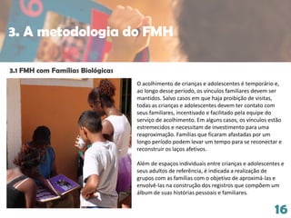 16
3.1 FMH com Famílias Biológicas
O acolhimento de crianças e adolescentes é temporário e,
ao longo desse período, os vínculos familiares devem ser
mantidos. Salvo casos em que haja proibição de visitas,
todas as crianças e adolescentes devem ter contato com
seus familiares, incentivado e facilitado pela equipe do
serviço de acolhimento. Em alguns casos, os vínculos estão
estremecidos e necessitam de investimento para uma
reaproximação. Famílias que ficaram afastadas por um
longo período podem levar um tempo para se reconectar e
reconstruir os laços afetivos.
Além de espaços individuais entre crianças e adolescentes e
seus adultos de referência, é indicada a realização de
grupos com as famílias com o objetivo de aproximá-las e
envolvê-las na construção dos registros que compõem um
álbum de suas histórias pessoais e familiares.
3. A metodologia do FMH
 
