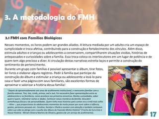 17
3.1 FMH com Famílias Biológicas
Nesses momentos, os livros podem ser grandes aliados. A leitura mediada por um adulto cria um espaço de
cumplicidade e troca afetiva, contribuindo para a construção e fortalecimento dos vínculos. Além disso,
estimula adultos e crianças ou adolescentes a conversarem, compartilharem situações vividas, histórias de
antepassados e curiosidades sobre a família. Essa troca coloca os interlocutores em um lugar de potência e de
quem tem algo precioso a dizer. A circulação destas narrativas estreita laços e permite a construção do
sentimento de pertencimento.
“Depois de aproximadamente seis anos de acolhimento institucional, o reencontro familiar com a
família extensa. Tios, tias, irmãs, primos, avô e avó. Foi necessário fazer apresentações entre as
adolescentes e os familiares, como acontece nos primeiros encontros. Muitas curiosidades, saber
quem é quem, relembrar nomes e idades. Conhecer novos membros da família. Descobrir
semelhanças físicas e de personalidades. Quem tinha mais histórias para contar era a irmã mais velha
– Aline –, que proporcionou às adolescentes momentos de muito prazer por ouvir sobre a infância,
gostos, pertences pessoais etc. Caroline, Karolyn e Sheila a ouviam com atenção e também contavam
sobre sua vida no abrigo com o auxílio dos álbuns do Fazendo Minha História” (Trecho do livro Esta é
Nossa História - Miriam Silveira Martins de Oliveira, gestora de um serviço de acolhimento).
Durante um grupo com famílias é possível apresentar o álbum, tirar fotos,
ler livros e elaborar alguns registros. Pedir à família que participe da
construção do álbum e estimular a criança ou adolescente a levá-lo para
casa e fazer uma página com seus familiares, são excelentes formas de
aproximar e valorizar a história dessa família!
3. A metodologia do FMH
 