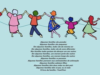 Algumas famílias são grandes
Algumas famílias são pequenas
Em algumas famílias, todos são da mesma cor
Em algumas famílias, todos são de cores diferentes
Nas famílias todos gostam de abraçar uns aos outros
Em algumas famílias, uns moram perto dos outros
Em algumas famílias, uns moram longe dos outros
Algumas famílias se parecem
Algumas famílias parecem seus animaizinhos de estimação
Algumas famílias adotam filhos
Algumas famílias têm duas mães ou dois pais
Algumas famílias têm só pai, ou só mãe
O livro da família –Tood Parr
 
