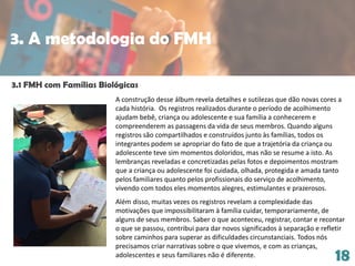 18
A construção desse álbum revela detalhes e sutilezas que dão novas cores a
cada história. Os registros realizados durante o período de acolhimento
ajudam bebê, criança ou adolescente e sua família a conhecerem e
compreenderem as passagens da vida de seus membros. Quando alguns
registros são compartilhados e construídos junto às famílias, todos os
integrantes podem se apropriar do fato de que a trajetória da criança ou
adolescente teve sim momentos doloridos, mas não se resume a isto. As
lembranças reveladas e concretizadas pelas fotos e depoimentos mostram
que a criança ou adolescente foi cuidada, olhada, protegida e amada tanto
pelos familiares quanto pelos profissionais do serviço de acolhimento,
vivendo com todos eles momentos alegres, estimulantes e prazerosos.
Além disso, muitas vezes os registros revelam a complexidade das
motivações que impossibilitaram à família cuidar, temporariamente, de
alguns de seus membros. Saber o que aconteceu, registrar, contar e recontar
o que se passou, contribui para dar novos significados à separação e refletir
sobre caminhos para superar as dificuldades circunstanciais. Todos nós
precisamos criar narrativas sobre o que vivemos, e com as crianças,
adolescentes e seus familiares não é diferente.
3.1 FMH com Famílias Biológicas
3. A metodologia do FMH
 