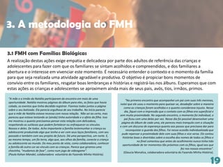 19
A realização destas ações exige empatia e delicadeza por parte dos adultos de referência das crianças e
adolescentes para fazer com que os familiares se sintam acolhidos e compreendidos, e dos familiares a
abertura e o interesse em vivenciar este momento. É necessário entender o contexto e o momento da família
para que seja realizada uma atividade agradável e produtiva. O objetivo é propiciar bons momentos de
convívio entre os familiares, resgatar boas lembranças e histórias e registrá-las nos álbuns. Esperamos que com
estas ações as crianças e adolescentes se aproximem ainda mais de seus pais, avós, tios, irmãos, primos.
3.1 FMH com Famílias Biológicas
“A mãe e o irmão da Natália participaram do encontro em mais de uma
oportunidade. Natália mostrou páginas do álbum para eles, as fotos que havia
colado, os eventos que tinha decidido registrar. Fizemos todos juntos a página
sobre o seu batizado. Ela parecia orgulhosa de seu trabalho. No início parecia
que a mãe de Natália estava receosa com nossa relação. Não sei ao certo, mas
pareceu que estava testando se (ainda) tinha autoridade e o afeto da filha. Isso
me mostrou o quanto precisamos pensar esta relação com delicadeza,
respeitando as sutilezas que podem fortalecer ou enfraquecer os vínculos.
Nossos e deles. De todos. Acho importante a família testemunhar a criança ou
adolescente produzindo algo que tenha a ver com seus laços familiares, com seu
passado e também com seu projeto de futuro. Dá uma perspectiva, um norte. E,
ao mesmo tempo, um fio terra, algo que, aos olhos da família, conecte a criança
ou adolescente ao mundo. Do meu ponto de vista, como colaboradora, conhecer
a família dá outra cor ao vínculo com as crianças. Parece que giramos uma
chavinha, "mudamos de fase", como num jogo de videogame”.
(Paula Kahan Mandel, colaboradora voluntária do Fazendo Minha História).
“No primeiro encontro que acompanhei um pai com suas três meninas,
notei que ele usou o momento para queixar-se, desabafar sobre a maneira
como as crianças foram acolhidas e o quanto considerava injusto. Nesse
dia, fiquei com a impressão que o contato com as filhas era superficial e
sem muita proximidade. No segundo encontro, o momento foi individual, o
pai ficou com uma delas por vez. Nesse dia foi possível desenvolver uma
página do álbum de cada uma, ele pareceu mais tranquilo com a situação
e com um discurso de esperança quanto aos passos que precisava dar para
reconquistar a guarda dos filhos. Foi nessa ocasião individualizada que
pude repensar a proximidade dele com suas filhas e vice versa. Ele contou
histórias boas e divertidas sobre a escolha dos nomes de todos os filhos e
no final comentou que antes do acolhimento nunca tinha tido
oportunidade de ter momentos tão próximos com os filhos, igual aos que
fez nos nossos encontros”.
(Glaucia Monaliza, colaboradora voluntária do Fazendo Minha História).
3. A metodologia do FMH
 