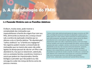 21
O álbum, muitas vezes, pode mostrar a
complexidade das motivações que
impossibilitaram à família de origem ficar com seu
filho, diminuindo as chances de a criança crescer
sob a sombra da explicação simplista que se
oferece a ela e à família adotiva: “foi abandonada”,
“sofreu violência” ou “a família era negligente”.
Tais registros podem revelar o emaranhado de
motivações que na maioria das vezes não estão
ligadas ao desejo pessoal de não ter um filho e de
abandoná-lo, mas que se relacionam, sobretudo,
com os contextos familiar, econômico, histórico e
social que podem ter impulsionado a família
biológica a perceber que não poderia ou não
conseguiria cuidar da criança da forma como ela
precisa e merece.
3.2 Fazendo História com as Famílias Adotivas
“Joana e Jaime (pais adotivos) participaram de alguns encontros do FMH.
Tive o privilégio de presenciar esta fase de adaptação e explicar para o
Mário quem era o casal. Joana e Jaime mostraram-se interessadíssimos
pela vida do pequeno, que puderam conhecer melhor através do álbum.
Contribuíram com a construção de algumas páginas, deixando
depoimentos sobre suas vidas e expectativas quanto a esta nova etapa.
Fizeram também uma carta de apresentação para Mário, outra ao abrigo
agradecendo todo o cuidado e carinho e uma terceira em nome de Mário
despedindo-se da casa. Nos encontros brincaram bastante: cantaram,
bateram palminhas e dançaram. Eu mostrei as músicas que Mário
gostava e eles compartilharam canções que conheciam. O encontro de
despedida teve gostinho de missão cumprida. Acredito que o contato dos
pais adotivos com a história da criança possa ser o início da caminhada.
Vejo como uma ponte que leva e traz infinitas oportunidades”.
(Jorali Tomé, colaboradora voluntária do Fazendo Minha História).
3. A metodologia do FMH
 