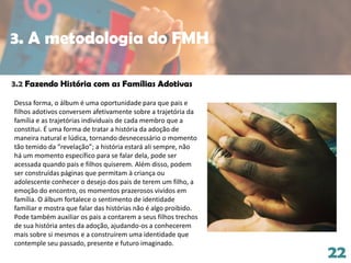 22
3.2 Fazendo História com as Famílias Adotivas
Dessa forma, o álbum é uma oportunidade para que pais e
filhos adotivos conversem afetivamente sobre a trajetória da
família e as trajetórias individuais de cada membro que a
constitui. É uma forma de tratar a história da adoção de
maneira natural e lúdica, tornando desnecessário o momento
tão temido da “revelação”; a história estará ali sempre, não
há um momento específico para se falar dela, pode ser
acessada quando pais e filhos quiserem. Além disso, podem
ser construídas páginas que permitam à criança ou
adolescente conhecer o desejo dos pais de terem um filho, a
emoção do encontro, os momentos prazerosos vividos em
família. O álbum fortalece o sentimento de identidade
familiar e mostra que falar das histórias não é algo proibido.
Pode também auxiliar os pais a contarem a seus filhos trechos
de sua história antes da adoção, ajudando-os a conhecerem
mais sobre si mesmos e a construírem uma identidade que
contemple seu passado, presente e futuro imaginado.
3. A metodologia do FMH
 