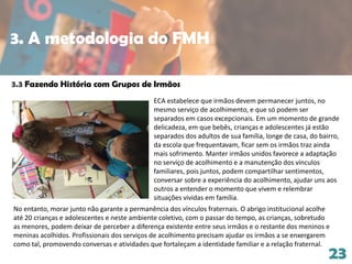 23
3.3 Fazendo História com Grupos de Irmãos
No entanto, morar junto não garante a permanência dos vínculos fraternais. O abrigo institucional acolhe
até 20 crianças e adolescentes e neste ambiente coletivo, com o passar do tempo, as crianças, sobretudo
as menores, podem deixar de perceber a diferença existente entre seus irmãos e o restante dos meninos e
meninas acolhidos. Profissionais dos serviços de acolhimento precisam ajudar os irmãos a se enxergarem
como tal, promovendo conversas e atividades que fortaleçam a identidade familiar e a relação fraternal.
ECA estabelece que irmãos devem permanecer juntos, no
mesmo serviço de acolhimento, e que só podem ser
separados em casos excepcionais. Em um momento de grande
delicadeza, em que bebês, crianças e adolescentes já estão
separados dos adultos de sua família, longe de casa, do bairro,
da escola que frequentavam, ficar sem os irmãos traz ainda
mais sofrimento. Manter irmãos unidos favorece a adaptação
no serviço de acolhimento e a manutenção dos vínculos
familiares, pois juntos, podem compartilhar sentimentos,
conversar sobre a experiência do acolhimento, ajudar uns aos
outros a entender o momento que vivem e relembrar
situações vividas em família.
3. A metodologia do FMH
 