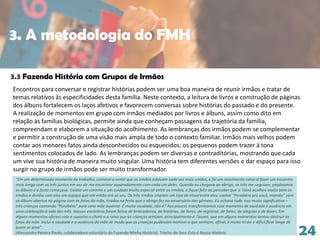 24
3.3 Fazendo História com Grupos de Irmãos
Encontros para conversar e registrar histórias podem ser uma boa maneira de reunir irmãos e tratar de
temas relativos às especificidades desta família. Neste contexto, a leitura de livros e construção de páginas
dos álbuns fortalecem os laços afetivos e favorecem conversas sobre histórias do passado e do presente.
A realização de momentos em grupo com irmãos mediados por livros e álbuns, assim como dito em
relação às famílias biológicas, permite ainda que conheçam passagens da trajetória da família,
compreendam e elaborem a situação do acolhimento. As lembranças dos irmãos podem se complementar
e permitir a construção de uma visão mais ampla de todo o contexto familiar. Irmãos mais velhos podem
contar aos menores fatos ainda desconhecidos ou esquecidos; os pequenos podem trazer à tona
sentimentos colocados de lado. As lembranças podem ser diversas e contraditórias, mostrando que cada
um vive sua história de maneira muito singular. Uma história tem diferentes versões e dar espaço para isso
surgir no grupo de irmãos pode ser muito transformador.
“Em um determinado momento do trabalho, comecei a sentir que os irmãos estavam cada vez mais unidos, e foi um movimento natural fazer um encontro
mais longo com os três juntos em vez de me encontrar separadamente com cada um deles. Quando eu chegava ao abrigo, os três me seguiam, pegávamos
os álbuns e a festa começava. Existia um carinho e um cuidado muito especial entre os irmãos, e fiquei feliz ao perceber que a Tainá acolheu muito bem os
irmãos e dividiu com eles um espaço que até então era só seu. Os três irmãos criaram um tipo de ritual entre eles: cantar “Parabéns pra você, mamãe” com
os álbuns abertos na página com as fotos da mãe, tiradas na festa que o abrigo fez no aniversário das gêmeas. Eu achava tudo isso muito significativo –
três crianças cantando “Parabéns” para uma mãe ausente. É muita saudade, não é? Aos poucos transformamos esse momento de saudade e ausência em
uma celebração à vida dos três. Nossos encontros foram feitos de brincadeiras, de histórias, de livros, de registros, de fotos, de alegrias e de dores. Em
alguns momentos ofereci colo e suportei o choro e a raiva que as crianças sentiam, principalmente a Tauani, que em alguns momentos tentou destruir as
fotos da mãe. Incluí a saudade e a ausência da mãe de modo que as crianças pudessem nomear o que sentiam, afinal, é muito triste e difícil ficar longe de
quem se ama”.
(Alessandra Pereira Paulo, colaboradora voluntária do Fazendo Minha História). Trecho do livro Esta é Nossa História.
3. A metodologia do FMH
 