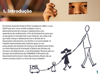 O Instituto Fazendo História (IFH), fundado em 2005, é uma
OSCIP que tem como missão colaborar com o
desenvolvimento de crianças e adolescentes com
experiência de acolhimento, a fim de fortalecê-los para que
se apropriem e transformem suas histórias. Sua visão é de
que toda criança e adolescente tem o direito de se
desenvolver plenamente, em família e na comunidade. O
trabalho desenvolvido pelo Instituto apoia-se nos
pressupostos do Estatuto da Criança e do Adolescente (ECA),
no Plano Nacional de Promoção e Defesa dos Direitos da
Criança e do Adolescente, e nas Orientações Técnicas para os
Serviços de Acolhimento do CONANDA e Ministério do
Desenvolvimento Social. Estes documentos oficiais são ao
mesmo tempo a base e o norte de nosso trabalho.
1. Introdução
1
 