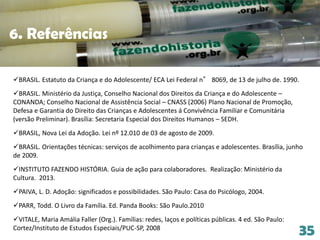 35
6. Referências
BRASIL. Estatuto da Criança e do Adolescente/ ECA Lei Federal n° 8069, de 13 de julho de. 1990.
BRASIL. Ministério da Justiça, Conselho Nacional dos Direitos da Criança e do Adolescente –
CONANDA; Conselho Nacional de Assistência Social – CNASS (2006) Plano Nacional de Promoção,
Defesa e Garantia do Direito das Crianças e Adolescentes á Convivência Familiar e Comunitária
(versão Preliminar). Brasília: Secretaria Especial dos Direitos Humanos – SEDH.
BRASIL, Nova Lei da Adoção. Lei nº 12.010 de 03 de agosto de 2009.
BRASIL. Orientações técnicas: serviços de acolhimento para crianças e adolescentes. Brasília, junho
de 2009.
INSTITUTO FAZENDO HISTÓRIA. Guia de ação para colaboradores. Realização: Ministério da
Cultura. 2013.
PAIVA, L. D. Adoção: significados e possibilidades. São Paulo: Casa do Psicólogo, 2004.
PARR, Todd. O Livro da Família. Ed. Panda Books: São Paulo.2010
VITALE, Maria Amália Faller (Org.). Famílias: redes, laços e políticas públicas. 4 ed. São Paulo:
Cortez/Instituto de Estudos Especiais/PUC-SP, 2008
 
