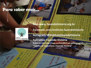 Facebook.com/instituto.fazendohistoria
Instagram: @institutofazendohistoria
Aplicativo Fazendo História
Entre no site http://app.vc/fmh2015 ou pelo google
“Fábrica de Aplicativos, Fazendo História”
Site: www.fazendohistoria.org.br
Para saber mais...
 