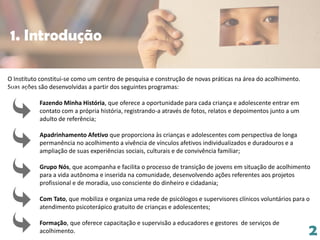 2
O Instituto constitui-se como um centro de pesquisa e construção de novas práticas na área do acolhimento.
Suas ações são desenvolvidas a partir dos seguintes programas:
Fazendo Minha História, que oferece a oportunidade para cada criança e adolescente entrar em
contato com a própria história, registrando-a através de fotos, relatos e depoimentos junto a um
adulto de referência;
Apadrinhamento Afetivo que proporciona às crianças e adolescentes com perspectiva de longa
permanência no acolhimento a vivência de vínculos afetivos individualizados e duradouros e a
ampliação de suas experiências sociais, culturais e de convivência familiar;
Grupo Nós, que acompanha e facilita o processo de transição de jovens em situação de acolhimento
para a vida autônoma e inserida na comunidade, desenvolvendo ações referentes aos projetos
profissional e de moradia, uso consciente do dinheiro e cidadania;
Com Tato, que mobiliza e organiza uma rede de psicólogos e supervisores clínicos voluntários para o
atendimento psicoterápico gratuito de crianças e adolescentes;
Formação, que oferece capacitação e supervisão a educadores e gestores de serviços de
acolhimento.
1. Introdução
 