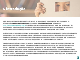 Além desses programas, executamos um serviço de acolhimento para bebês de zero a dois anos na
modalidade de Famílias Acolhedoras e apoiamos o AcolhimentoemRede, rede virtual
(http://acolhimentoemrede.org.br) composta por profissionais de diferentes áreas que atuam direta ou
indiretamente em serviços de acolhimento com objetivo de fomentar a troca de experiências, difundir o
conhecimento produzido e disponibilizar informações relevantes para o grupo participante.
Atuando especificamente no contexto do acolhimento nos deparamos constantemente com questionamentos
comuns nesta área: o que significa trabalhar com famílias? Como ajudá-las a se fortalecer? Como oferecer
uma escuta acolhedora e respeitosa que supere julgamentos e preconceitos? Como evitar que as famílias se
sintam cobradas e fiscalizadas? Como buscar a potência de cada família e não o fracasso?
O Fazendo Minha História (FMH), ao oferecer um espaço de expressão individualizado para que crianças e
adolescentes entrem em contato, compreendam e elaborem suas histórias de vida, permite, entre outras
coisas, a manutenção das memórias familiares. Acreditamos que ter um espaço para narrar, relembrar,
valorizar e registrar situações vividas em família fortalece os vínculos familiares e o senso de pertencimento.
Nos últimos anos, a equipe do FMH percebeu que esta metodologia é também muito potente na realização de
encontros diretos com familiares, estendendo a eles momentos acolhedores em que possam falar e valorizar
as suas histórias e relações familiares.
3
1. Introdução
 