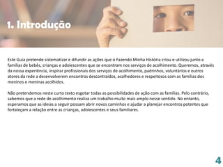 Este Guia pretende sistematizar e difundir as ações que o Fazendo Minha História criou e utilizou junto a
famílias de bebês, crianças e adolescentes que se encontram nos serviços de acolhimento. Queremos, através
da nossa experiência, inspirar profissionais dos serviços de acolhimento, padrinhos, voluntários e outros
atores da rede a desenvolverem encontros descontraídos, acolhedores e respeitosos com as famílias dos
meninos e meninas acolhidos.
Não pretendemos neste curto texto esgotar todas as possibilidades de ação com as famílias. Pelo contrário,
sabemos que a rede de acolhimento realiza um trabalho muito mais amplo nesse sentido. No entanto,
esperamos que as ideias a seguir possam abrir novos caminhos e ajudar a planejar encontros potentes que
fortaleçam a relação entre as crianças, adolescentes e seus familiares.
4
1. Introdução
 