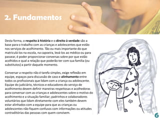 6
Desta forma, o respeito à história e o direito à verdade são a
base para o trabalho com as crianças e adolescentes que estão
nos serviços de acolhimento. Tão ou mais importante do que
matriculá-los na escola, na capoeira, levá-los ao médico ou para
passear, é poder proporcionar conversas sobre por que estão
acolhidos e qual a relação que poderão ter com sua família (ou
substitutos) a partir daquele momento.
Conversar a respeito não é tarefa simples, exige reflexão em
equipe, espaços para discussão de caso e alinhamento entre
todos os profissionais que lidam com a criança ou adolescente.
Equipe do judiciário, técnicos e educadores do serviço de
acolhimento devem definir maneiras respeitosas e acolhedoras
para conversar com as crianças e adolescentes sobre o motivo do
acolhimento e a situação familiar; padrinhos e colaboradores
voluntários que lidam diretamente com eles também devem
estar alinhados com a equipe para que as crianças ou
adolescentes não fiquem confusos com informações ou atitudes
contraditórias das pessoas com quem convivem.
2. Fundamentos
 