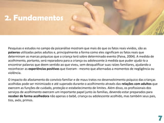 7
Pesquisas e estudos no campo da psicanálise mostram que mais do que os fatos reais vividos, são as
palavras utilizadas pelos adultos e, principalmente a forma como eles significam os fatos reais que
determinam as marcas psíquicas que a criança terá sobre determinado evento (Paiva, 2004). A medida de
acolhimento, portanto, será reparadora para a criança ou adolescente à medida que puder ajudá-lo a
encontrar palavras que deem sentido ao que viveu, sem desqualificar suas raízes familiares, ajudando a
reconhecer as experiências positivas que tiveram - mesmo que alternadas a momentos de negligência ou
violência.
O impacto do afastamento do convívio familiar e de maus tratos no desenvolvimento psíquico das crianças
acolhidas pode ser minimizado e até superado durante o acolhimento através das relações com adultos que
exercem as funções de cuidado, proteção e estabelecimento de limites. Além disso, os profissionais dos
serviços de acolhimento exercem um importante papel junto às famílias, devendo estar preparados para
receber de forma acolhedora não apenas o bebê, criança ou adolescente acolhido, mas também seus pais,
tios, avós, primos.
2. Fundamentos
 