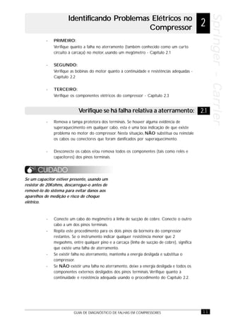 11GUIA DE DIAGNÓSTICO DE FALHAS EM COMPRESSORES
Springer-CarrierSpringer-CarrierSpringer-CarrierSpringer-CarrierSpringer-Carrier
- PRIMEIRO:
Verifique quanto a falha no aterramento (também conhecido como um curto
circuito à carcaça) no motor, usando um megômetro - Capítulo 2.1
- SEGUNDO:
Verifique as bobinas do motor quanto à continuidade e resistências adequadas -
Capítulo 2.2
- TERCEIRO:
Verifique os componentes elétricos do compressor - Capítulo 2.3
Se um capacitor estiver presente, usando um
resistor de 20Kohms, descarregue-o antes de
removê-lo do sistema para evitar danos aos
aparelhos de medição e risco de choque
elétrico.
- Conecte um cabo do megômetro à linha de sucção de cobre. Conecte o outro
cabo a um dos pinos terminais.
- Repita este procedimento para os dois pinos da borneira do compressor
restantes. Se o instrumento indicar qualquer resistência menor que 2
megaohms, entre qualquer pino e a carcaça (linha de sucção de cobre), significa
que existe uma falha de aterramento.
- Se existir falha no aterramento, mantenha a energia desligada e substitua o
compressor.
- Se NÃO existir uma falha no aterramento, deixe a energia desligada e todos os
componentes externos desligados dos pinos terminais.Verifique quanto à
continuidade e resistência adequada usando o procedimento do Capítulo 2.2.
Identificando Problemas Elétricos no
Compressor 2
2.1Verifique se há falha relativa a aterramento:
- Remova a tampa protetora dos terminais. Se houver alguma evidência de
superaquecimento em qualquer cabo, esta é uma boa indicação de que existe
problema no motor do compressor. Nesta situação, NÃO substitua ou reinstale
os cabos ou conectores que foram danificados por superaquecimento.
- Desconecte os cabos e/ou remova todos os componentes (tais como relés e
capacitores) dos pinos terminais.
 