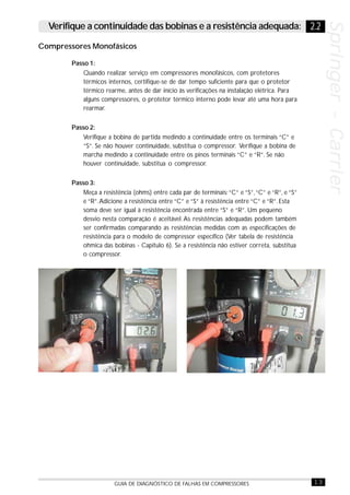 13GUIA DE DIAGNÓSTICO DE FALHAS EM COMPRESSORES
Springer-CarrierSpringer-CarrierSpringer-CarrierSpringer-CarrierSpringer-Carrier
Passo 1:
Quando realizar serviço em compressores monofásicos, com protetores
térmicos internos, certifique-se de dar tempo suficiente para que o protetor
térmico rearme, antes de dar início às verificações na instalação elétrica. Para
alguns compressores, o protetor térmico interno pode levar até uma hora para
rearmar.
Passo 2:
Verifique a bobina de partida medindo a continuidade entre os terminais “C” e
“S”. Se não houver continuidade, substitua o compressor. Verifique a bobina de
marcha medindo a continuidade entre os pinos terminais “C” e “R”. Se não
houver continuidade, substitua o compressor.
Passo 3:
Meça a resistência (ohms) entre cada par de terminais:“C“ e “S”,“C” e “R”, e “S”
e “R”.Adicione a resistência entre “C” e “S” à resistência entre “C” e “R”. Esta
soma deve ser igual à resistência encontrada entre “S” e “R”. Um pequeno
desvio nesta comparação é aceitável. As resistências adequadas podem também
ser confirmadas comparando as resistências medidas com as especificações de
resistência para o modelo de compressor específico (Ver tabela de resistência
ohmica das bobinas - Capítulo 6). Se a resistência não estiver correta, substitua
o compressor.
Compressores Monofásicos
2.2Verifique a continuidade das bobinas e a resistência adequada:
 