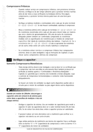 14 GUIA DE DIAGNÓSTICO DE FALHAS EM COMPRESSORES
Springer-CarrierSpringer-CarrierSpringer-CarrierSpringer-CarrierSpringer-Carrier
- Quando realizar serviço em compressores trifásicos, com protetores térmicos
internos, certifique-se de dar tempo suficiente para o protetor térmico rearmar,
antes de dar início a essas verificações na instalação elétrica. Para alguns
compressores, o protetor térmico interno pode levar até uma hora para
rearmar.
- Verifique as bobinas medindo a continuidade entre cada par de pino terminal:
L1 - L2, L2 - L3 e L1 - L3. Se não houver continuidade, substitua o compressor.
- Meça a resistência (ohms) entre cada par de terminais: L1 - L2, L2 - L3 e L1 - L3.
As resistências encontradas entre cada um dos pares devem todas ser maiores
que zero e dentro de aproximadamente 10% uma da outra. As resistências
adequadas podem também ser confirmadas comparando as resistências
medidas com as especificações de resistência para o modelo de compressor
específico (Ver tabela de resistência ohmica das bobinas - Capítulo 6). Se a
resistência de L1 - L2, L2 - L3 e L1 - L3 não se aproximar da resistência
um do outro, então existe um curto circuito. Substitua o compressor.
- Se a resistência estiver correta e o compressor trifásico tiver componentes
externos, deixe os cabos desligados e siga as instruções do Capítulo 2.3 para
checar outros componentes elétricos do compressor.
- Desligue o capacitor do sistema. Use um medidor de capacitância para medir a
capacitor. O valor da capacitância deve ser o valor nominal menos 0% até mais
20%. Se ele estiver fora desta faixa, então o capacitor precisa ser substituído.
- É possível realizar um teste alternativo com o multímetro para verificar se o
capacitor está aberto ou em curto-circuito:
- Ligue ambas ponteiras do multímetro aos bornes do capacitor. Faça a verificação
entre os bornes “C” e “H” (capacitância do compressor) e entre os bornes “C”e
“F” (capacitância do motor do ventilador).
Usando um resistor de 20kohm, descarregue o
capacitor antes de removê-lo do sistema para
evitar dano a aparelhos de medição e risco de
choque elétrico.
CompressoresTrifásicos
Somente Compressores Monofásicos:
- Toda energia elétrica deverá estar desligada e você já deve ter se certificado que
o compressor não tem uma falha no aterramento.Você também já deverá ter
verificado as bobinas quanto a “Continuidade e Resistência Adequadas” -
Capítulo 2.2, garantido que o sistema está recebendo a tensão adequada, e que
o controle de temperatura termostato/placa e contactor estão funcionando
adequadamente.
- Se houver um motor de ventilador ou algum outro dispositivo auxiliar, abra o
circuito para o motor do ventilador ou para algum destes outros dispositivos.
2.3 Verifique o capacitor:
 