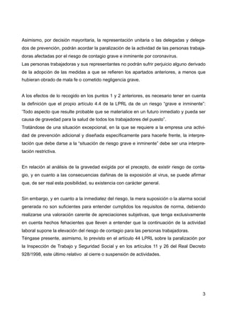 Asimismo, por decisión mayoritaria, la representación unitaria o las delegadas y delega-
dos de prevención, podrán acordar la paralización de la actividad de las personas trabaja-
doras afectadas por el riesgo de contagio grave e inminente por coronavirus.
Las personas trabajadoras y sus representantes no podrán sufrir perjuicio alguno derivado
de la adopción de las medidas a que se refieren los apartados anteriores, a menos que
hubieran obrado de mala fe o cometido negligencia grave.
A los efectos de lo recogido en los puntos 1 y 2 anteriores, es necesario tener en cuenta
la definición que el propio artículo 4.4 de la LPRL da de un riesgo “grave e inminente”:
’Todo aspecto que resulte probable que se materialice en un futuro inmediato y pueda ser
causa de gravedad para la salud de todos los trabajadores del puesto”.
Tratándose de una situación excepcional, en la que se requiere a la empresa una activi-
dad de prevención adicional y diseñada específicamente para hacerle frente, la interpre-
tación que debe darse a la “situación de riesgo grave e inminente” debe ser una interpre-
tación restrictiva.  
En relación al análisis de la gravedad exigida por el precepto, de existir riesgo de conta-
gio, y en cuanto a las consecuencias dañinas de la exposición al virus, se puede afirmar
que, de ser real esta posibilidad, su existencia con carácter general. 
Sin embargo, y en cuanto a la inmediatez del riesgo, la mera suposición o la alarma social
generada no son suficientes para entender cumplidos los requisitos de norma, debiendo
realizarse una valoración carente de apreciaciones subjetivas, que tenga exclusivamente
en cuenta hechos fehacientes que lleven a entender que la continuación de la actividad
laboral supone la elevación del riesgo de contagio para las personas trabajadoras.
Téngase presente, asimismo, lo previsto en el artículo 44 LPRL sobre la paralización por
la Inspección de Trabajo y Seguridad Social y en los artículos 11 y 26 del Real Decreto
928/1998, este último relativo al cierre o suspensión de actividades.
3
 