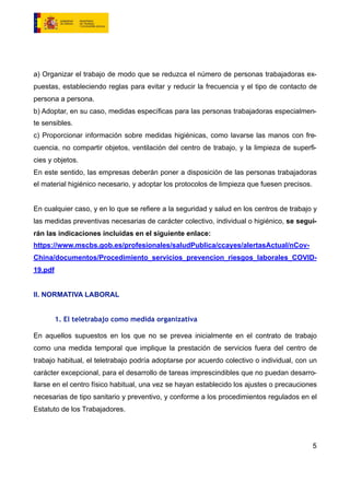 a) Organizar el trabajo de modo que se reduzca el número de personas trabajadoras ex-
puestas, estableciendo reglas para evitar y reducir la frecuencia y el tipo de contacto de
persona a persona.
b) Adoptar, en su caso, medidas específicas para las personas trabajadoras especialmen-
te sensibles.
c) Proporcionar información sobre medidas higiénicas, como lavarse las manos con fre-
cuencia, no compartir objetos, ventilación del centro de trabajo, y la limpieza de superfi-
cies y objetos.
En este sentido, las empresas deberán poner a disposición de las personas trabajadoras
el material higiénico necesario, y adoptar los protocolos de limpieza que fuesen precisos.
En cualquier caso, y en lo que se refiere a la seguridad y salud en los centros de trabajo y
las medidas preventivas necesarias de carácter colectivo, individual o higiénico, se segui-
rán las indicaciones incluidas en el siguiente enlace:
https://www.mscbs.gob.es/profesionales/saludPublica/ccayes/alertasActual/nCov-
China/documentos/Procedimiento_servicios_prevencion_riesgos_laborales_COVID-
19.pdf
II. NORMATIVA LABORAL
1. El teletrabajo como medida organizativa
En aquellos supuestos en los que no se prevea inicialmente en el contrato de trabajo
como una medida temporal que implique la prestación de servicios fuera del centro de
trabajo habitual, el teletrabajo podría adoptarse por acuerdo colectivo o individual, con un
carácter excepcional, para el desarrollo de tareas imprescindibles que no puedan desarro-
llarse en el centro físico habitual, una vez se hayan establecido los ajustes o precauciones
necesarias de tipo sanitario y preventivo, y conforme a los procedimientos regulados en el
Estatuto de los Trabajadores.
5
 