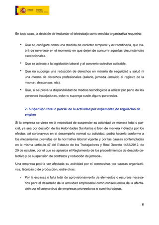 En todo caso, la decisión de implantar el teletrabajo como medida organizativa requerirá:
• Que se configure como una medida de carácter temporal y extraordinaria, que ha-
brá de revertirse en el momento en que dejen de concurrir aquellas circunstancias
excepcionales.
• Que se adecúe a la legislación laboral y al convenio colectivo aplicable.
• Que no suponga una reducción de derechos en materia de seguridad y salud ni
una merma de derechos profesionales (salario, jornada -incluido el registro de la
misma-, descansos, etc).
• Que, si se prevé la disponibilidad de medios tecnológicos a utilizar por parte de las
personas trabajadoras, esto no suponga coste alguno para estas.
2. Suspensión total o parcial de la actividad por expediente de regulación de
empleo
Si la empresa se viese en la necesidad de suspender su actividad de manera total o par-
cial, ya sea por decisión de las Autoridades Sanitarias o bien de manera indirecta por los
efectos del coronavirus en el desempeño normal su actividad, podrá hacerlo conforme a
los mecanismos previstos en la normativa laboral vigente y por las causas contempladas
en la misma -artículo 47 del Estatuto de los Trabajadores y Real Decreto 1483/2012, de
29 de octubre, por el que se aprueba el Reglamento de los procedimientos de despido co-
lectivo y de suspensión de contratos y reducción de jornada-.
Una empresa podría ver afectada su actividad por el coronavirus por causas organizati-
vas, técnicas o de producción, entre otras:
- Por la escasez o falta total de aprovisionamiento de elementos o recursos necesa-
rios para el desarrollo de la actividad empresarial como consecuencia de la afecta-
ción por el coronavirus de empresas proveedoras o suministradoras.
6
 