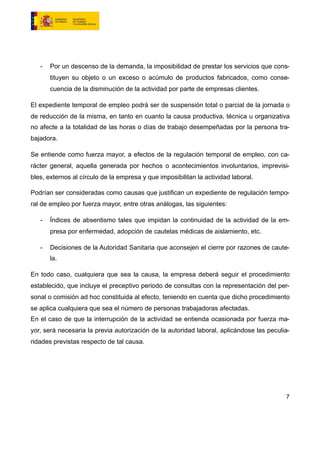 - Por un descenso de la demanda, la imposibilidad de prestar los servicios que cons-
tituyen su objeto o un exceso o acúmulo de productos fabricados, como conse-
cuencia de la disminución de la actividad por parte de empresas clientes.
El expediente temporal de empleo podrá ser de suspensión total o parcial de la jornada o
de reducción de la misma, en tanto en cuanto la causa productiva, técnica u organizativa
no afecte a la totalidad de las horas o días de trabajo desempeñadas por la persona tra-
bajadora.
Se entiende como fuerza mayor, a efectos de la regulación temporal de empleo, con ca-
rácter general, aquella generada por hechos o acontecimientos involuntarios, imprevisi-
bles, externos al círculo de la empresa y que imposibilitan la actividad laboral.
Podrían ser consideradas como causas que justifican un expediente de regulación tempo-
ral de empleo por fuerza mayor, entre otras análogas, las siguientes:
- Índices de absentismo tales que impidan la continuidad de la actividad de la em-
presa por enfermedad, adopción de cautelas médicas de aislamiento, etc.
- Decisiones de la Autoridad Sanitaria que aconsejen el cierre por razones de caute-
la.
En todo caso, cualquiera que sea la causa, la empresa deberá seguir el procedimiento
establecido, que incluye el preceptivo periodo de consultas con la representación del per-
sonal o comisión ad hoc constituida al efecto, teniendo en cuenta que dicho procedimiento
se aplica cualquiera que sea el número de personas trabajadoras afectadas.
En el caso de que la interrupción de la actividad se entienda ocasionada por fuerza ma-
yor, será necesaria la previa autorización de la autoridad laboral, aplicándose las peculia-
ridades previstas respecto de tal causa.
7
 