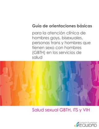 Guía de orientaciones básicas
para la atención clínica de
hombres gays, bisexuales,
personas trans y hombres que
tienen sexo con hombres
(GBTH) en los servicios de
salud




Salud sexual GBTH, ITS y VIH
 