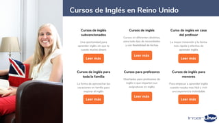 Cursos de inglés
subvencionados
Una oportunidad para
aprender inglés sin que te
cueste mucho dinero
Leer más
10
Cursos de inglés
Cursos en diferentes destinos,
para todo tipo de necesidades
y con flexibilidad de fechas
Leer más
Curso de inglés en casa
del profesor
La mayor inmersión y la forma
más rápida y efectiva de
aprender inglés
Leer más
Cursos de inglés para
toda la familia
La forma de aprovechar las
vacaciones en familia para
mejorar el inglés
Leer más
Cursos de Inglés en Reino Unido
Cursos de inglés para
menores
Para empezar a aprender inglés
cuando resulta más fácil y vivir
una experiencia inolvidable
Leer más
Cursos para profesores
Diseñados para profesores de
inglés o que imparten sus
asignaturas en inglés
Leer más
 