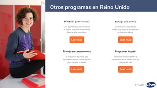11
Prácticas profesionales
Una oportunidad para mejorar
tu inglés y aportar experiencia
laboral a tu currículum
Leer más
Trabajo en Londres
La forma de costearte la
estancia y mejorar el inglés en
un entorno laboral
Leer más
Programas Au pair
Para vivir con una familia y
sumergirte en el idioma y en la
cultura del país
Leer más
Trabajo en campamentos
Si te gustan los niños y la
naturaleza es una buena opción
para mejorar tu inglés
Leer más
Otros programas en Reino Unido
 