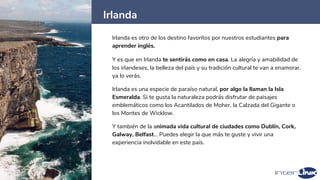 Irlanda
13
Irlanda es otro de los destino favoritos por nuestros estudiantes para
aprender inglés.
Y es que en Irlanda te sentirás como en casa. La alegría y amabilidad de
los irlandeses, la belleza del país y su tradición cultural te van a enamorar,
ya lo verás.
Irlanda es una especie de paraíso natural, por algo la llaman la Isla
Esmeralda. Si te gusta la naturaleza podrás disfrutar de paisajes
emblemáticos como los Acantilados de Moher, la Calzada del Gigante o
los Montes de Wicklow.
Y también de la animada vida cultural de ciudades como Dublín, Cork,
Galway, Belfast… Puedes elegir la que más te guste y vivir una
experiencia inolvidable en este país.
 