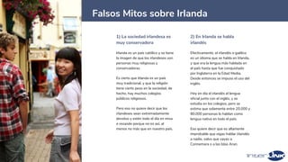 1) La sociedad irlandesa es
muy conservadora
Irlanda es un país católico y se tiene
la imagen de que los irlandeses son
personas muy religiosas y
conservadoras.
Es cierto que Irlanda es un país
muy tradicional, y que la religión
tiene cierto peso en la sociedad, de
hecho, hay muchos colegios
públicos religiosos.
Pero eso no quiere decir que los
irlandeses sean extremadamente
devotos y estén todo el día en misa
o rezando porque no es así, al
menos no más que en nuestro país.
2) En Irlanda se habla
irlandés
Efectivamente, el irlandés o gaélico
es un idioma que se habla en Irlanda,
y que era la lengua más hablada en
el país hasta que fue conquistado
por Inglaterra en la Edad Media.
Desde entonces se impuso el uso del
inglés.
Hoy en día el irlandés el lengua
oficial junto con el inglés, y se
estudia en los colegios, pero se
estima que solamente entre 20.000 y
80.000 personas lo hablan como
lengua nativa en todo el país.
Eso quiere decir que es altamente
improbable que oigas hablar irlandés
a nadie, salvo que vayas a
Connemara o a las Islas Aran.
14
Falsos Mitos sobre Irlanda
 