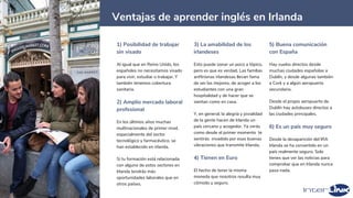 15
Ventajas de aprender inglés en Irlanda
1) Posibilidad de trabajar
sin visado
Al igual que en Reino Unido, los
españoles no necesitamos visado
para vivir, estudiar o trabajar. Y
también tenemos cobertura
sanitaria.
2) Amplio mercado laboral
profesional
En los últimos años muchas
multinacionales de primer nivel,
especialmente del sector
tecnológico y farmacéutico, se
han establecido en irlanda.
Si tu formación está relacionada
con alguno de estos sectores en
Irlanda tendrás más
oportunidades laborales que en
otros países.
3) La amabilidad de los
irlandeses
Esto puede sonar un poco a tópico,
pero es que es verdad. Las familias
anfitrionas irlandesas llevan fama
de ser las mejores, de acoger a los
estudiantes con una gran
hospitalidad y de hacer que se
sientan como en casa.
Y, en general, la alegría y jovialidad
de la gente hacen de Irlanda un
país cercano y acogedor. Ya verás
como desde el primer momento te
sentirás invadido por esas buenas
vibraciones que transmite Irlanda.
4) Tienen en Euro
El hecho de tener la misma
moneda que nosotros resulta muy
cómodo y seguro.
5) Buena comunicación
con España
Hay vuelos directos desde
muchas ciudades españolas a
Dublín, y desde algunas también
a Cork y a algún aeropuerto
secundario.
Desde el propio aeropuerto de
Dublín hay autobuses directos a
las ciudades principales.
6) Es un país muy seguro
Desde la desaparición del IRA
Irlanda se ha convertido en un
país realmente seguro. Solo
tienes que ver las noticias para
comprobar que en Irlanda nunca
pasa nada.
 