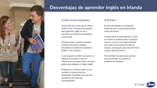 16
Desventajas de aprender inglés en Irlanda
1) Hay muchos españoles
Aquí ocurre los mismo que en Reino
Unido, al ser un destino tan popular
para aprender inglés, te vas a
encontrar un montón de españoles
viviendo allí.
De igual modo, si quieres evitarlos,
tendrás que buscar ciudades
secundarias evitando las populares
Dublín, Cork y Galway.
Y, por supuesto, tendrás que poner un
poquito de tu parte e intentar
relacionarte con gente local o de otros
países para obligarte a hablar inglés.
Al igual que en Reino Unido, en las
escuelas no predominan los
estudiantes españoles sino que hay
estudiantes de todas las
nacionalidades.
2) El clima
El clima de Irlanda es un pequeño
hándicap que a mucha gente puede
echar para atrás.
Aunque tiene su parte positiva, ya que
en verano no pasarás calor, si piensas
hacer tu curso en otra época del año
será mejor que prepares la ropa de
abrigo y el paraguas para pasar los fríos
y grises días de invierno.
Pero también hay personas para las
que esto puede no suponer un
problema en absoluto.
 