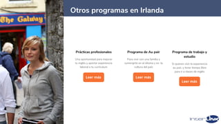 18
Prácticas profesionales
Una oportunidad para mejorar
tu inglés y aportar experiencia
laboral a tu currículum
Leer más
Programa de Au pair
Para vivir con una familia y
sumergirte en el idioma y en la
cultura del país
Leer más
Otros programas en Irlanda
Programa de trabajo y
estudio
Si quieres vivir la experiencia
au pair, y tener tiempo libre
para ir a clases de inglés
Leer más
 