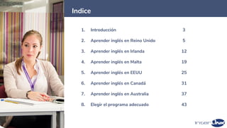 2
Indice
1. Introducción 3
2. Aprender inglés en Reino Unido 5
3. Aprender inglés en Irlanda 12
4. Aprender inglés en Malta 19
5. Aprender inglés en EEUU 25
6. Aprender inglés en Canadá 31
7. Aprender inglés en Australia 37
8. Elegir el programa adecuado 43
 