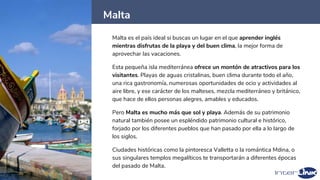 Malta
20
Malta es el país ideal si buscas un lugar en el que aprender inglés
mientras disfrutas de la playa y del buen clima, la mejor forma de
aprovechar las vacaciones.
Esta pequeña isla mediterránea ofrece un montón de atractivos para los
visitantes. Playas de aguas cristalinas, buen clima durante todo el año,
una rica gastronomía, numerosas oportunidades de ocio y actividades al
aire libre, y ese carácter de los malteses, mezcla mediterráneo y británico,
que hace de ellos personas alegres, amables y educados.
Pero Malta es mucho más que sol y playa. Además de su patrimonio
natural también posee un espléndido patrimonio cultural e histórico,
forjado por los diferentes pueblos que han pasado por ella a lo largo de
los siglos.
Ciudades históricas como la pintoresca Valletta o la romántica Mdina, o
sus singulares templos megalíticos te transportarán a diferentes épocas
del pasado de Malta.
 