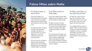 1) A Malta la gente va
solo de fiesta
Obviamente Malta es un
importante destino vacacional y
el ocio nocturno es una parte
importante de la oferta del país,
pero la gente no solo va a Malta
a eso..
Es verdad que hubo una época
en la que muchos jóvenes
españoles iban allí con la
excusa de hacer un curso de
inglés pero con el único
propósito de pasar unas
vacaciones locas.
Pero las cosas han cambiado y,
desde nuestra experiencia,
podemos decir que el perfil de
estudiante que va actualmente
a Malta también ha cambiado.
2) En Malta la gente no
habla inglés
Claro que en Malta la gente habla
inglés, de hecho, el inglés es una de
las dos lenguas oficiales del país.
El inglés se impuso en el país
durante la dominación británica, y
se mantuvo tras la independencia
debido las relaciones que siguió
manteniendo Malta con el Reino
Unido.
Por supuesto que hay gente cuya
lengua materna es el maltés, pero
todo el mundo en Malta habla
inglés, especialmente la gente
joven, ya que el inglés es el idioma
que se utiliza en la universidad y en
muchos colegios.
3) Malta es solo playa, no
hay nada más que hacer
En Malta hay mucho más que
hacer que ir a la playa. Como
hemos dicho antes no es un país
grande, pero sí que hay varios
lugares de interés que visitar.
Las ciudades históricas como La
Valeta o Mdina, las islas de Gozo y
Comino, sus importantes templos
megalíticos, museos y catedrales,
actividades al aire libre y una
amplia oferta de ocio nocturno,
especialmente en la temporada de
verano.
21
Falsos Mitos sobre Malta
 