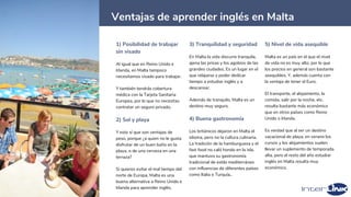 22
Ventajas de aprender inglés en Malta
1) Posibilidad de trabajar
sin visado
Al igual que en Reino Unido e
Irlanda, en Malta tampoco
necesitamos visado para trabajar.
Y también tendrás cobertura
médica con la Tarjeta Sanitaria
Europea, por lo que no necesitas
contratar un seguro privado.
2) Sol y playa
Y esto sí que son ventajas de
peso, porque ¿a quien no le gusta
disfrutar de un buen baño en la
playa, o de una cerveza en una
terraza?
Si quieres evitar el mal tiempo del
norte de Europa, Malta es una
buena alternativa a Reino Unido e
Irlanda para aprender inglés.
3) Tranquilidad y seguridad
En Malta la vida discurre tranquila,
ajena las prisas y los agobios de las
grandes ciudades. Es un lugar en el
que relajarse y poder dedicar
tiempo a estudiar inglés y a
descansar.
Además de tranquilo, Malta es un
destino muy seguro.
4) Buena gastronomía
Los británicos dejaron en Malta el
idioma, pero no la cultura culinaria.
La tradición de la hamburguesa y el
fast food no caló hondo en la isla,
que mantuvo su gastronomía
tradicional de estilo mediterráneo
con influencias de diferentes países
como Italia o Turquía..
5) Nivel de vida asequible
Malta es un país en el que el nivel
de vida no es muy alto, por lo que
los precios en general son bastante
asequibles. Y, además cuenta con
la ventaja de tener el Euro.
El transporte, el alojamiento, la
comida, salir por la noche, etc.
resulta bastante más económico
que en otros países como Reino
Unido o Irlanda.
Es verdad que al ser un destino
vacacional de playa, en verano los
cursos y los alojamientos suelen
llevar un suplemento de temporada
alta, pero el resto del año estudiar
inglés en Malta resulta muy
económico.
 