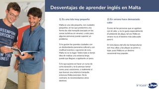23
Desventajas de aprender inglés en Malta
1) Es una isla muy pequeña
Malta es una isla pequeña, con ciudades
pequeñas, en las que predomina una
forma de vida tranquila (excepto en las
zonas turísticas en verano), y esto para
algunas personas puede suponer un
problema.
Si te gustan las grandes ciudades con
un desbordante panorama cultural y con
multitud eventos y opciones de ocio,
Malta no es tu lugar. Sobre todo si tienes
idea de realizar una estancia larga,
puede que llegues a agobiarte un poco.
Si lo que quieres es hacer un curso de
corta duración y te lo piensas tomar
como unas vacaciones, o realmente sí
que buscas una estancia tranquila,
entonces Malta está bien. De lo
contrario, te recomendamos otros
destinos
2) En verano hace demasiado
calor
Si eres de las personas que se agobian
con el calor, y no te gusta especialmente
el ambiente de playa, tal vez Malta en
verano no es el destino más adecuado
para ti.
En esta época del año las temperaturas
son muy altas y las playas se ponen a
tope, pues Malta es un destino
vacacional muy popular.
 
