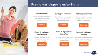 24
Cursos de inglés
Cursos de inglés general o con
fines específicos, con total
flexibilidad de fechas
Leer más
Curso de inglés en casa
del profesor
La mayor inmersión y la forma
más rápida y efectiva de
aprender inglés
Leer más
Cursos de inglés para
toda la familia
La forma de aprovechar las
vacaciones en familia para
mejorar el inglés
Leer más
Programas disponibles en Malta
Cursos de inglés para
menores
Para empezar a aprender inglés
cuando resulta más fácil y vivir
una experiencia inolvidable
Leer más
Cursos para profesores
Diseñados para profesores de
inglés o que imparten sus
asignaturas en inglés
Leer más
Prácticas profesionales
Una oportunidad para mejorar
tu inglés y aportar experiencia
laboral a tu currículum
Leer más
 