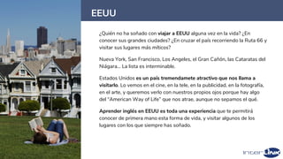 EEUU
26
¿Quién no ha soñado con viajar a EEUU alguna vez en la vida? ¿En
conocer sus grandes ciudades? ¿En cruzar el país recorriendo la Ruta 66 y
visitar sus lugares más míticos?
Nueva York, San Francisco, Los Angeles, el Gran Cañón, las Cataratas del
Niágara… La lista es interminable.
Estados Unidos es un país tremendamete atractivo que nos llama a
visitarlo. Lo vemos en el cine, en la tele, en la publicidad, en la fotografía,
en el arte, y queremos verlo con nuestros propios ojos porque hay algo
del “American Way of Life” que nos atrae, aunque no sepamos el qué.
Aprender inglés en EEUU es toda una experiencia que te permitirá
conocer de primera mano esta forma de vida, y visitar algunos de los
lugares con los que siempre has soñado.
 