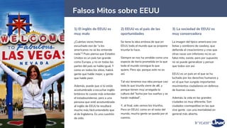 1) El inglés de EEUU es
muy malo
¿Cuántas veces hemos
escuchado eso de “a los
americanos no se les entiende
nada”? Pues piensa que Estados
Unidos es un país tan grande
como Europa, y no en todas las
partes del país se habla igual. Y
como en todos los sitios, habrá
gente que hable mejor, y gente
que hable peor.
Además, puede que si tú estás
acostumbrado a escuchar inglés
británico te cueste más entender
el estadounidense, pero a una
persona que esté acostumbrada
al inglés de EEUU le resultará
mucho más fácil entenderlo que
el de Inglaterra. Es una cuestión
de oído.
2) EEUU es el país de las
oportunidades
Se tiene la idea errónea de que en
EEUU todo el mundo que se propone
triunfar lo hace.
Siempre se nos ha vendido como una
especie de tierra prometida en la que
todo el mundo consigue lo que
quiere. Pero ojo, porque esto no es
así.
Tal vez tenemos esa idea porque casi
todo lo que triunfa viene de allí, y
porque tienen muy arraigada la
cultura del “lucha por tus sueños y se
harán realidad”.
Y, al final, solo vemos los triunfos.
Pero en EEUU, como en el resto del
mundo, mucha gente se queda por el
camino.
3) La sociedad de EEUU es
muy conservadora
La imagen del típico americano con
botas y sombrero de cawboy, que
defiende el creacionismo y cree que
otras razas son inferiores no es un
falso mito, existe, pero por supuesto
no se puede generalizar y pensar
que todos son así.
EEUU es un país en el que se ha
luchado por los derechos humanos y
en el que han surgido importantes
movimientos ciudadanos en defensa
de buenas causas.
Además, la vida en las grandes
ciudades es muy diferente. Son
ciudades cosmopolitas en las que
vive gente con una mentalidad en
general más abierta.
27
Falsos Mitos sobre EEUU
 