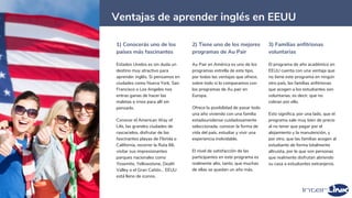 28
Ventajas de aprender inglés en EEUU
1) Conocerás uno de los
países más fascinantes
Estados Unidos es sin duda un
destino muy atractivo para
aprender inglés. Si pensamos en
ciudades como Nueva York, San
Francisco o Los Angeles nos
entras ganas de hacer las
maletas e irnos para allí sin
pensarlo.
Conocer el American Way of
Life, las grandes ciudades de
rascacielos, disfrutar de las
fascinantes playas de Florida o
California, recorrer la Ruta 66,
visitar sus impresionantes
parques nacionales como
Yosemite, Yellowstone, Death
Valley o el Gran Cañón… EEUU
está lleno de iconos.
2) Tiene uno de los mejores
programas de Au Pair
Au Pair en América es uno de los
programas estrella de este tipo,
por todas las ventajas que ofrece,
sobre todo si lo comparamos con
los programas de Au pair en
Europa.
Ofrece la posibilidad de pasar todo
una año viviendo con una familia
estadounidense cuidadosamente
seleccionada, conocer la forma de
vida del país, estudiar y vivir una
experiencia inolvidable.
El nivel de satisfacción de las
participantes en este programa es
realmente alto, tanto, que muchas
de ellas se quedan un año más.
3) Familias anfitrionas
voluntarias
El programa de año académico en
EEUU cuenta con una ventaja que
no tiene este programa en ningún
otro país, las familias anfitrionas
que acogen a los estudiantes son
voluntarias, es decir, que no
cobran por ello.
Esto significa, por una lado, que el
programa sale muy bien de precio
al no tener que pagar por el
alojamiento y la manutención, y
por otro, que las familias acogen al
estudiante de forma totalmente
altruista, por lo que son personas
que realmente disfrutan abriendo
su casa a estudiantes extranjeros.
 