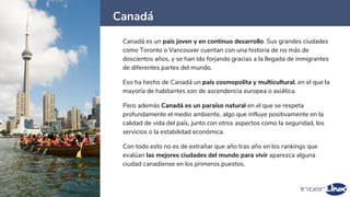 Canadá
32
Canadá es un país joven y en continuo desarrollo. Sus grandes ciudades
como Toronto o Vancouver cuentan con una historia de no más de
doscientos años, y se han ido forjando gracias a la llegada de inmigrantes
de diferentes partes del mundo.
Eso ha hecho de Canadá un país cosmopolita y multicultural, en el que la
mayoría de habitantes son de ascendencia europea o asiática.
Pero además Canadá es un paraíso natural en el que se respeta
profundamente el medio ambiente, algo que influye positivamente en la
calidad de vida del país, junto con otros aspectos como la seguridad, los
servicios o la estabilidad económica.
Con todo esto no es de extrañar que año tras año en los rankings que
evalúan las mejores ciudades del mundo para vivir aparezca alguna
ciudad canadiense en los primeros puestos.
 