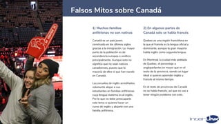 1) Muchas familias
anfitrionas no son nativas
Canadá es un país joven,
construido en los últimos siglos
gracias a la inmigración. La mayor
parte de la población es de
ascendencia europea o asiática
principalmente. Aunque esto no
significa que no sean nativos
canadienses, puesto que la
mayoría de ellos sí que han nacido
en Canadá.
Las escuelas de inglés acreditadas
solamente alojan a sus
estudiantes en familias anfitrionas
cuya lengua materna es el inglés.
Por lo que no debe preocuparte
este tema si quieres hacer un
curso de inglés y alojarte con una
familia anfitriona.
2) En algunas partes de
Canadá solo se habla francés
Quebec es una región francófona en
la que el francés es la lengua oficial y
dominante, aunque la gran mayoría
habla inglés como segunda lengua.
En Montreal, la ciudad más poblada
de Quebec, el porcentaje a
angloparlantes es mayor que en el
resto de la provincia, siendo un lugar
ideal si quieres aprender inglés y
francés al mismo tiempo.
En el resto de provincias de Canadá
no se habla francés, así que no vas a
tener ningún problema con esto.
33
Falsos Mitos sobre Canadá
 