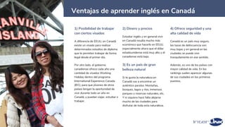 34
Ventajas de aprender inglés en Canadá
1) Posibilidad de trabajar
con ciertos visados
A diferencia de EEUU, en Canadá
existe un visado para realizar
determinados estudios de diploma
que te permiten trabajar de forma
legal desde el primer día.
Por otro lado, el gobierno
canadiense ofrece cada año una
cantidad de visados Working
Holiday dentro del programa
International Experience Canada
(IEC), para que jóvenes de otros
países tengan la oportunidad de
vivir durante todo un año en
Canadá, y puedan viajar, estudiar o
trabajar.
2) Dinero y precios
Estudiar inglés y en general vivir
en Canadá resulta mucho más
económico que hacerlo en EEUU.
especialmente ahora que el dólar
estadounidense está muy alto y el
canadiense está bajo.
3) Es un país de gran
belleza natural
Si te gusta la naturaleza en
Canadá vas a encontrar un
auténtico paraíso. Montañas,
bosques, lagos y ríos, inmensos
parques y reservas naturales, etc.
Y ni siquiera hace falta alejarse
mucho de las ciudades para
disfrutar de toda esta naturaleza.
4) Ofrece seguridad y una
alta calidad de vida
Canadá es un país muy seguro,
las tasas de delincuencia son
muy bajas y en general en las
ciudades se puede vivir
tranquilamente en ese sentido.
Además, es uno de los países con
mayor calidad de vida. En los
rankings suelen aparecer algunas
de sus ciudades en los primeros
puestos.
 