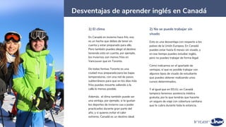 35
Desventajas de aprender inglés en Canadá
1) El clima
En Canadá en invierno hace frío, eso
es un hecho que debes de tener en
cuenta y estar preparado para ello.
Pero también puedes elegir el destino
teniendo esto en cuenta, por ejemplo,
los inviernos son menos fríos en
Vancouver que en Toronto.
De todas formas Toronto es una
ciudad muy preparada para las bajas
temperaturas, con una red de pasos
subterráneos para que en los días más
fríos puedas moverte saliendo a la
calle lo menos posible.
Además, el clima también puede ser
una ventaja, por ejemplo, si te gustan
los deportes de invierno vas a poder
practicarlos durante gran parte del
año, y si quieres evitar el calor
extremo, Canadá es un destino ideal.
2) No se puede trabajar sin
visado
Esto es una desventaja con respecto a los
países de la Unión Europea. En Canadá
puedes estar hasta 6 meses sin visado, y
en ese tiempo puedes estudiar inglés,
pero no puedes trabajar de forma legal.
Como indicamos en el apartado de
ventajas, sí que es posible trabajar con
algunos tipos de visado de estudiante
que puedes obtener realizando unos
cursos determinados.
Y al igual que en EEUU, en Canadá
tampoco tenemos asistencia médica
gratuita, por lo que tendrás que hacerte
un seguro de viaje con cobertura sanitaria
que te cubra durante toda la estancia.
 