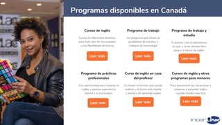 36
Cursos de inglés
Cursos en diferentes destinos,
para todo tipo de necesidades
y con flexibilidad de fechas
Leer más
Curso de inglés en casa
del profesor
La mayor inmersión que puede
realizar y la forma más rápida
y efectiva de aprender inglés
Leer más
Programas disponibles en Canadá
Cursos de inglés y otros
programas para menores
Para aprovechar las vacaciones y
empezar a aprender inglés
cuando resulta más fácil
Leer más
Programa de trabajo
Un programa que ofrece la
posibilidad de estudiar y
trabajar de forma legal
Leer más
Programa de trabajo y
estudio
Si quieres vivir la experiencia
au pair, y tener tiempo libre
para ir a clases de inglés
Leer más
Programa de prácticas
profesionales
Una oportunidad para mejorar tu
inglés y aportar experiencia
laboral a tu currículum.
Leer más
 