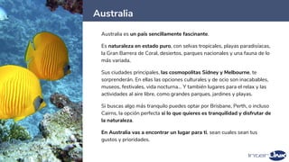 Australia
38
Australia es un país sencillamente fascinante.
Es naturaleza en estado puro, con selvas tropicales, playas paradisíacas,
la Gran Barrera de Coral, desiertos, parques nacionales y una fauna de lo
más variada.
Sus ciudades principales, las cosmopolitas Sídney y Melbourne, te
sorprenderán. En ellas las opciones culturales y de ocio son inacabables,
museos, festivales, vida nocturna… Y también lugares para el relax y las
actividades al aire libre, como grandes parques, jardines y playas.
Si buscas algo más tranquilo puedes optar por Brisbane, Perth, o incluso
Cairns, la opción perfecta si lo que quieres es tranquilidad y disfrutar de
la naturaleza.
En Australia vas a encontrar un lugar para ti, sean cuales sean tus
gustos y prioridades.
 