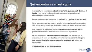 Qué encontrarás en esta guía
4
A estas alturas seguro que sabes lo importante que es para ti dominar el
inglés, y por eso te estás planteando pasar una temporada en el
extranjero para perfeccionarlo.
Pero entonces surgen las dudas, ¿a qué país ir? ¿qué hacer una vez allí?
No te preocupes, porque no eres la única persona a la que le ocurre esto.
Son tantas las opciones, que no es fácil saber cuál será la más adecuada.
Con esta guía te queremos ayudar ofreciéndote información que te
puede servir a la hora de tomar esta decisión tan importante.
En ella encontrarás información sobre cada país con las ventajas y
desventajas de cada uno de ellos, así como una breve orientación para
que puedas elegir el programa que mejor se adapte a ti según tus
necesidades.
¡Esperamos que te sea de gran ayuda!
 