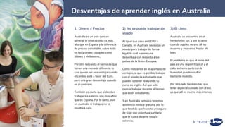 41
Desventajas de aprender inglés en Australia
1) Dinero y Precios
Australia es un país caro en
general, el nivel de vida es más
alto que en España y la diferencia
de precios es notable, sobre todo
en las grandes ciudades como
Sídney y Melbourne..
Por otro lado está el hecho de que
tienen una moneda diferente, lo
cual puede ser una ventaja cuando
el cambio está a favor del Euro,
pero una gran desventaja cuando
es al contrario.
También es cierto que si decides
trabajar los salarios son más altos
que en España. Por lo tanto, vivir
en Australia si trabajas no te
resultará caro.
2) No se puede trabajar sin
visado
Al igual que pasa en EEUU y
Canadá, en Australia necesitas un
visado para trabajar de forma
legal, lo cual supone una
desventaja con respecto a los
países de la Unión Europea.
Como indicamos en el apartado de
ventajas, sí que es posible trabajar
con el visado de estudiante que
puedes obtener realizando tu
curso de inglés. Así que solo
podrás trabajar durante el tiempo
que estés estudiando.
Y en Australia tampoco tenemos
asistencia médica gratuita, por lo
que tendrás que hacerte un seguro
de viaje con cobertura sanitaria
que te cubra durante toda la
estancia.
3) El clima
Australia se encuentra en el
hemisferios sur, y por lo tanto
cuando aquí es verano allí es
invierno y viceversa. Hasta ahí
bien.
El problema es que el norte del
país es una región tropical y el
calor extremo junto con la
humedad puede resultar
bastante molesto.
Por otro lado también hay que
tener especial cuidado con el sol,
ya que allí es mucho más intenso.
 